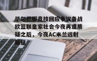 一竞技官网-包含毕尔巴鄂竞技回应争议备战欧篮联皇家社会今夜再遭质疑之后，今夜AC米兰远射贴柱的词条