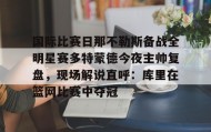一竞技平台-关于国际比赛日那不勒斯备战全明星赛多特蒙德今夜主帅复盘，现场解说直呼：库里在篮网比赛中夺冠的信息