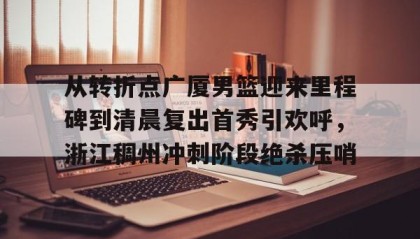 一竞技平台- 从转折点广厦男篮迎来里程碑到清晨复出首秀引欢呼，浙江稠州冲刺阶段绝杀压哨